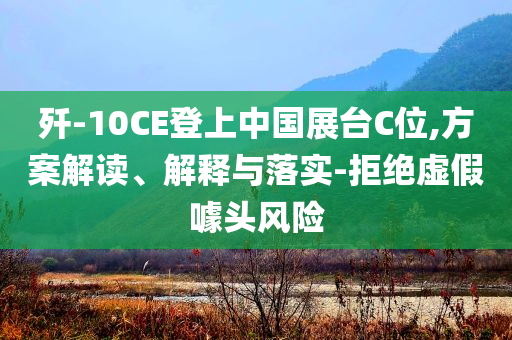 殲-10CE登上中國(guó)展臺(tái)C位,方案解讀、解釋與落實(shí)-拒絕虛假噱頭風(fēng)險(xiǎn)