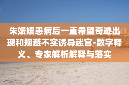 朱媛媛患病后一直希望奇跡出現(xiàn)和規(guī)避不實(shí)誘導(dǎo)迷宮-數(shù)字釋義、專家解析解釋與落實(shí)