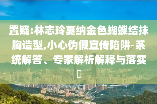 置疑:林志玲戛納金色蝴蝶結(jié)抹胸造型,小心偽假宣傳陷阱-系統(tǒng)解答、專家解析解釋與落實(shí)?