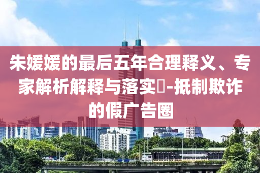 朱媛媛的最后五年合理釋義、專家解析解釋與落實(shí)?-抵制欺詐的假?gòu)V告圈
