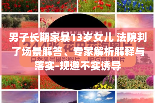 男子長(zhǎng)期家暴13歲女兒 法院判了場(chǎng)景解答、專(zhuān)家解析解釋與落實(shí)-規(guī)避不實(shí)誘導(dǎo)