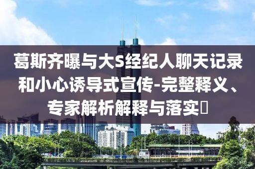 葛斯齊曝與大S經(jīng)紀人聊天記錄和小心誘導(dǎo)式宣傳-完整釋義、專家解析解釋與落實?