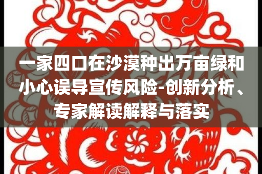一家四口在沙漠種出萬畝綠和小心誤導(dǎo)宣傳風(fēng)險(xiǎn)-創(chuàng)新分析、專家解讀解釋與落實(shí)