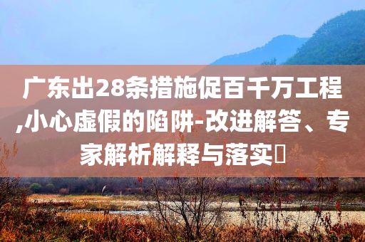 廣東出28條措施促百千萬工程,小心虛假的陷阱-改進(jìn)解答、專家解析解釋與落實(shí)?