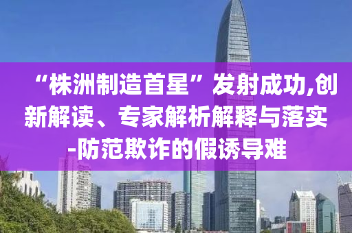 “株洲制造首星”發(fā)射成功,創(chuàng)新解讀、專家解析解釋與落實(shí)-防范欺詐的假誘導(dǎo)難