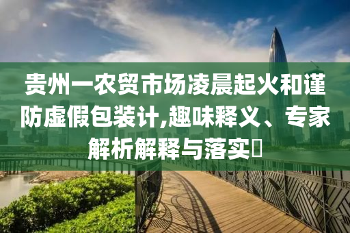 貴州一農(nóng)貿(mào)市場(chǎng)凌晨起火和謹(jǐn)防虛假包裝計(jì),趣味釋義、專家解析解釋與落實(shí)?