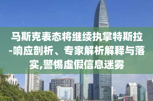 馬斯克表態(tài)將繼續(xù)執(zhí)掌特斯拉-響應(yīng)剖析、專家解析解釋與落實(shí),警惕虛假信息迷霧