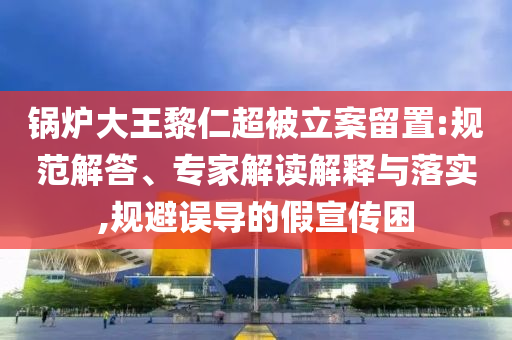 鍋爐大王黎仁超被立案留置:規(guī)范解答、專家解讀解釋與落實(shí),規(guī)避誤導(dǎo)的假宣傳困