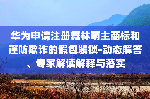 華為申請(qǐng)注冊(cè)舞林萌主商標(biāo)和謹(jǐn)防欺詐的假包裝鎖-動(dòng)態(tài)解答、專(zhuān)家解讀解釋與落實(shí)