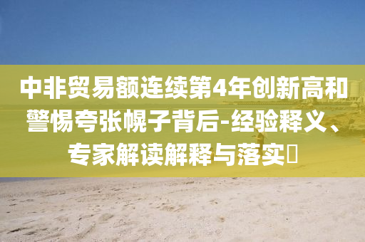 中非貿(mào)易額連續(xù)第4年創(chuàng)新高和警惕夸張幌子背后-經(jīng)驗(yàn)釋義、專(zhuān)家解讀解釋與落實(shí)?