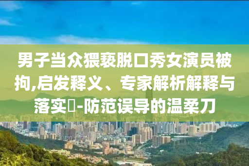 男子當(dāng)眾猥褻脫口秀女演員被拘,啟發(fā)釋義、專家解析解釋與落實?-防范誤導(dǎo)的溫柔刀