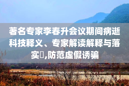 著名專家李春升會(huì)議期間病逝科技釋義、專家解讀解釋與落實(shí)?,防范虛假誘騙