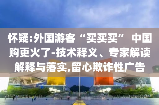 懷疑:外國游客“買買買” 中國購更火了-技術(shù)釋義、專家解讀解釋與落實,留心欺詐性廣告