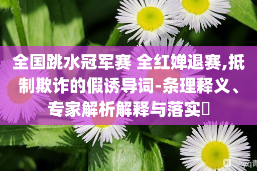 全國跳水冠軍賽 全紅嬋退賽,抵制欺詐的假誘導(dǎo)詞-條理釋義、專家解析解釋與落實?