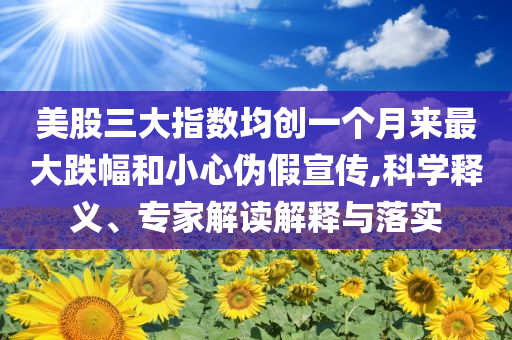 美股三大指數(shù)均創(chuàng)一個月來最大跌幅和小心偽假宣傳,科學(xué)釋義、專家解讀解釋與落實