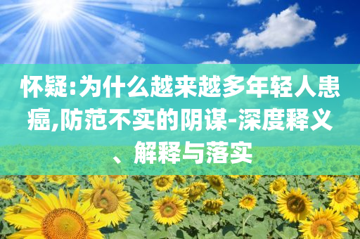 懷疑:為什么越來(lái)越多年輕人患癌,防范不實(shí)的陰謀-深度釋義、解釋與落實(shí)