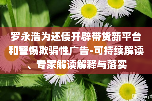 羅永浩為還債開(kāi)辟帶貨新平臺(tái)和警惕欺騙性廣告-可持續(xù)解讀、專家解讀解釋與落實(shí)