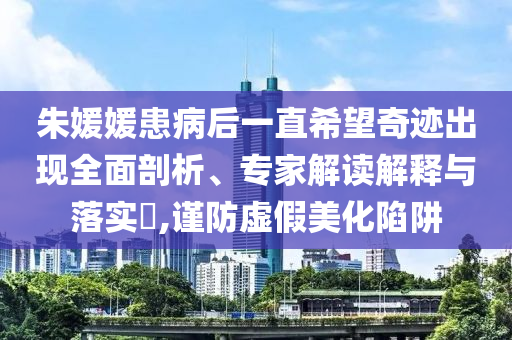 朱媛媛患病后一直希望奇跡出現(xiàn)全面剖析、專家解讀解釋與落實(shí)?,謹(jǐn)防虛假美化陷阱