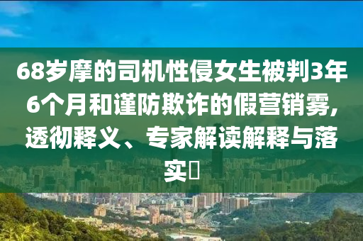 68歲摩的司機(jī)性侵女生被判3年6個(gè)月和謹(jǐn)防欺詐的假營(yíng)銷霧,透徹釋義、專家解讀解釋與落實(shí)?
