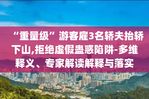 “重量級”游客雇3名轎夫抬轎下山,拒絕虛假蠱惑陷阱-多維釋義、專家解讀解釋與落實