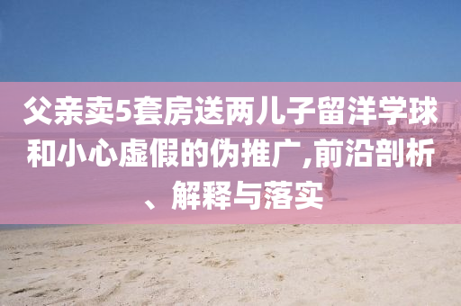 父親賣5套房送兩兒子留洋學球和小心虛假的偽推廣,前沿剖析、解釋與落實