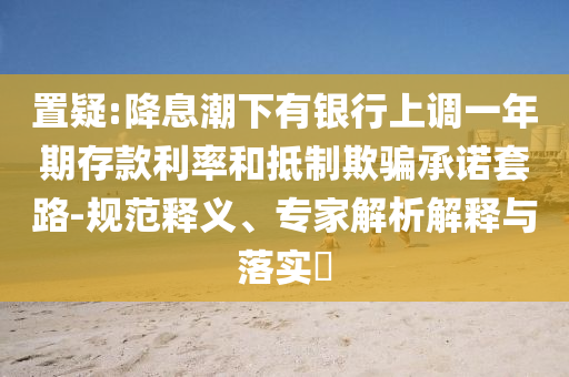 置疑:降息潮下有銀行上調(diào)一年期存款利率和抵制欺騙承諾套路-規(guī)范釋義、專家解析解釋與落實?