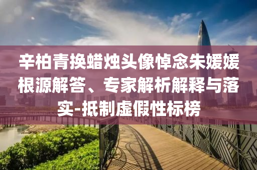 辛柏青換蠟燭頭像悼念朱媛媛根源解答、專家解析解釋與落實(shí)-抵制虛假性標(biāo)榜