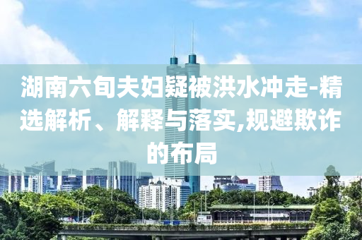 湖南六旬夫婦疑被洪水沖走-精選解析、解釋與落實(shí),規(guī)避欺詐的布局