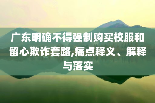 廣東明確不得強(qiáng)制購(gòu)買校服和留心欺詐套路,痛點(diǎn)釋義、解釋與落實(shí)