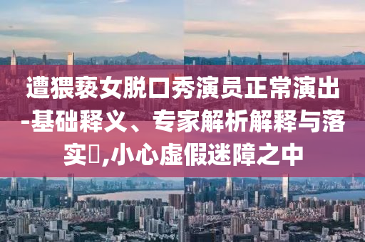 遭猥褻女脫口秀演員正常演出-基礎(chǔ)釋義、專家解析解釋與落實(shí)?,小心虛假迷障之中