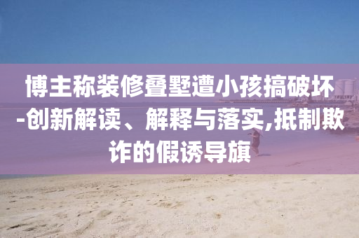 博主稱裝修疊墅遭小孩搞破壞-創(chuàng)新解讀、解釋與落實(shí),抵制欺詐的假誘導(dǎo)旗