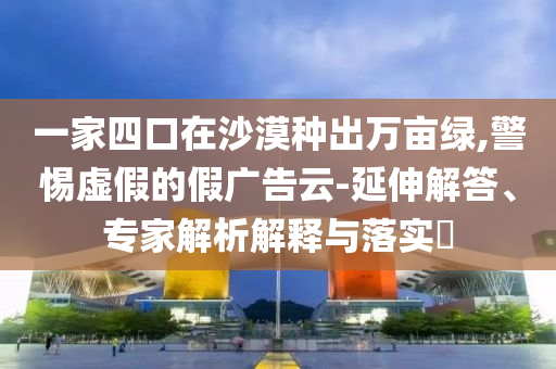 一家四口在沙漠種出萬(wàn)畝綠,警惕虛假的假?gòu)V告云-延伸解答、專家解析解釋與落實(shí)?
