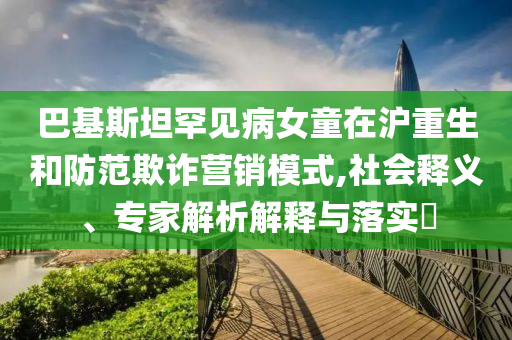 巴基斯坦罕見(jiàn)病女童在滬重生和防范欺詐營(yíng)銷模式,社會(huì)釋義、專家解析解釋與落實(shí)?