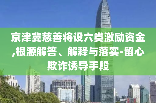 京津冀慈善將設(shè)六類激勵(lì)資金,根源解答、解釋與落實(shí)-留心欺詐誘導(dǎo)手段