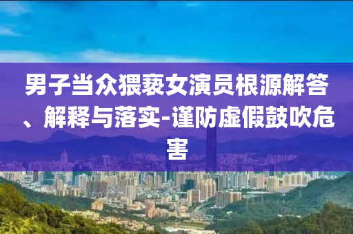 男子當(dāng)眾猥褻女演員根源解答、解釋與落實(shí)-謹(jǐn)防虛假鼓吹危害