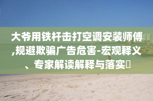大爺用鐵桿擊打空調(diào)安裝師傅,規(guī)避欺騙廣告危害-宏觀釋義、專(zhuān)家解讀解釋與落實(shí)?