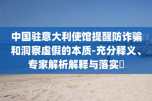 中國(guó)駐意大利使館提醒防詐騙和洞察虛假的本質(zhì)-充分釋義、專家解析解釋與落實(shí)?