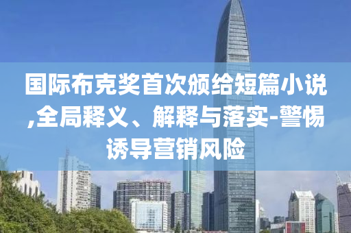 國際布克獎首次頒給短篇小說,全局釋義、解釋與落實-警惕誘導(dǎo)營銷風(fēng)險