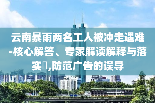 云南暴雨兩名工人被沖走遇難-核心解答、專家解讀解釋與落實?,防范廣告的誤導(dǎo)