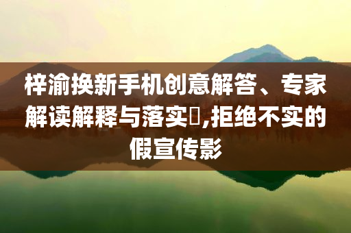 梓渝換新手機創(chuàng)意解答、專家解讀解釋與落實?,拒絕不實的假宣傳影
