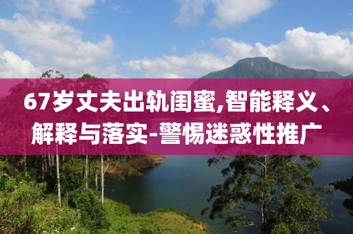 67歲丈夫出軌閨蜜,智能釋義、解釋與落實-警惕迷惑性推廣
