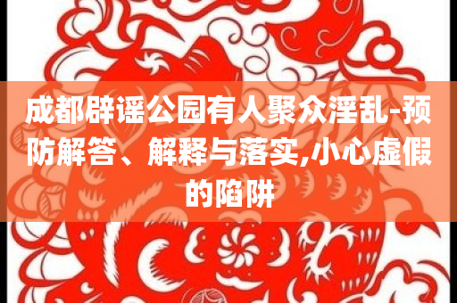 成都辟謠公園有人聚眾淫亂-預(yù)防解答、解釋與落實,小心虛假的陷阱