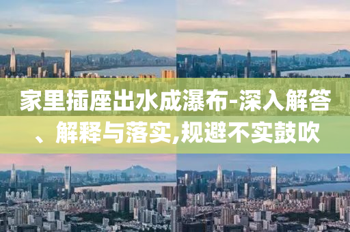 家里插座出水成瀑布-深入解答、解釋與落實,規(guī)避不實鼓吹