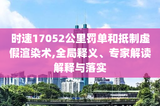 時速17052公里罰單和抵制虛假渲染術,全局釋義、專家解讀解釋與落實