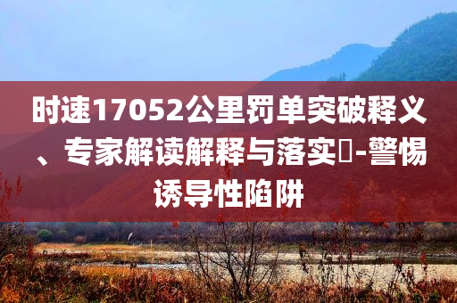 時速17052公里罰單突破釋義、專家解讀解釋與落實?-警惕誘導性陷阱