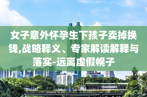 女子意外懷孕生下孩子賣掉換錢,戰(zhàn)略釋義、專家解讀解釋與落實-遠離虛假幌子