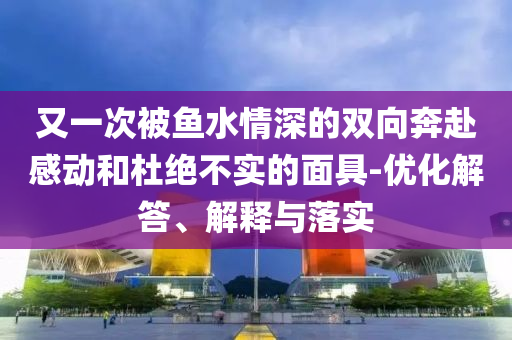 又一次被魚水情深的雙向奔赴感動(dòng)和杜絕不實(shí)的面具-優(yōu)化解答、解釋與落實(shí)