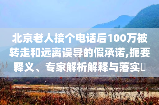 北京老人接個(gè)電話后100萬(wàn)被轉(zhuǎn)走和遠(yuǎn)離誤導(dǎo)的假承諾,扼要釋義、專家解析解釋與落實(shí)?