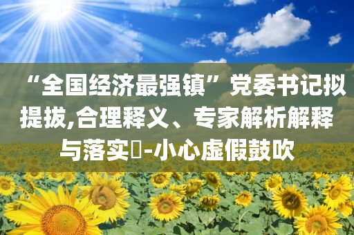 “全國(guó)經(jīng)濟(jì)最強(qiáng)鎮(zhèn)”黨委書記擬提拔,合理釋義、專家解析解釋與落實(shí)?-小心虛假鼓吹