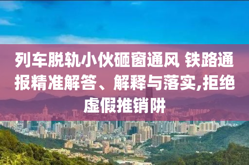 列車脫軌小伙砸窗通風(fēng) 鐵路通報(bào)精準(zhǔn)解答、解釋與落實(shí),拒絕虛假推銷阱